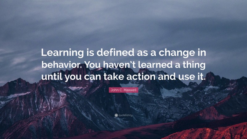 John C. Maxwell Quote: “Learning is defined as a change in behavior. You haven’t learned a thing until you can take action and use it.”