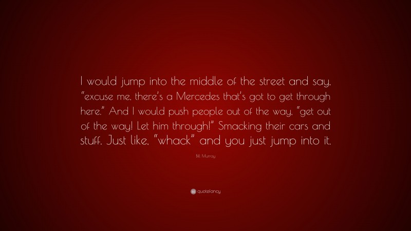 Bill Murray Quote: “I would jump into the middle of the street and say, “excuse me, there’s a Mercedes that’s got to get through here.” And I would push people out of the way, “get out of the way! Let him through!” Smacking their cars and stuff. Just like, “whack” and you just jump into it.”