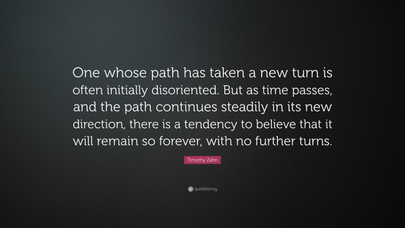 Timothy Zahn Quote: “One whose path has taken a new turn is often initially disoriented. But as time passes, and the path continues steadily in its new direction, there is a tendency to believe that it will remain so forever, with no further turns.”