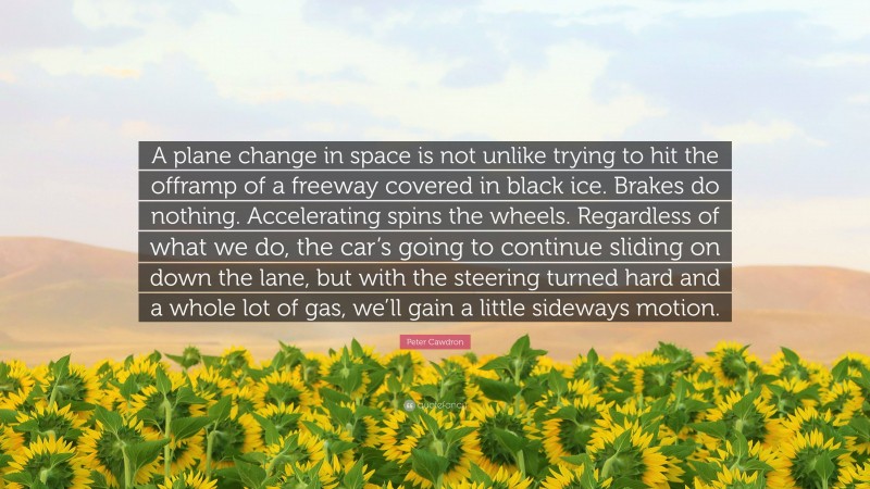 Peter Cawdron Quote: “A plane change in space is not unlike trying to hit the offramp of a freeway covered in black ice. Brakes do nothing. Accelerating spins the wheels. Regardless of what we do, the car’s going to continue sliding on down the lane, but with the steering turned hard and a whole lot of gas, we’ll gain a little sideways motion.”