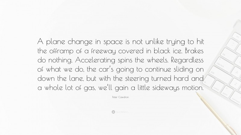 Peter Cawdron Quote: “A plane change in space is not unlike trying to hit the offramp of a freeway covered in black ice. Brakes do nothing. Accelerating spins the wheels. Regardless of what we do, the car’s going to continue sliding on down the lane, but with the steering turned hard and a whole lot of gas, we’ll gain a little sideways motion.”