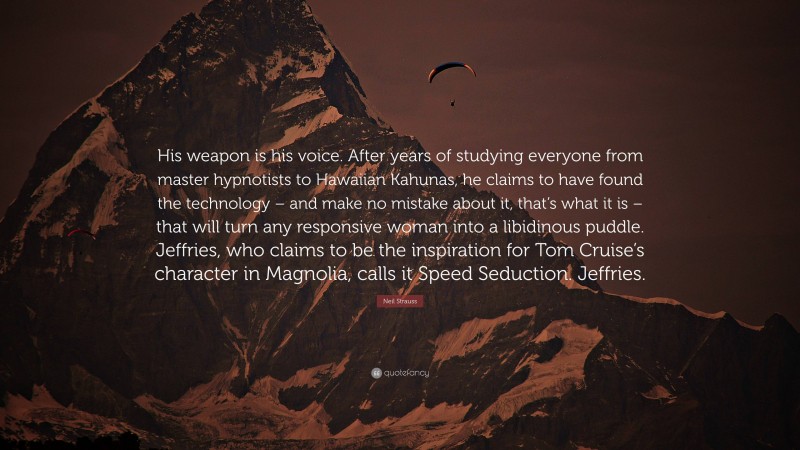 Neil Strauss Quote: “His weapon is his voice. After years of studying everyone from master hypnotists to Hawaiian Kahunas, he claims to have found the technology – and make no mistake about it, that’s what it is – that will turn any responsive woman into a libidinous puddle. Jeffries, who claims to be the inspiration for Tom Cruise’s character in Magnolia, calls it Speed Seduction. Jeffries.”