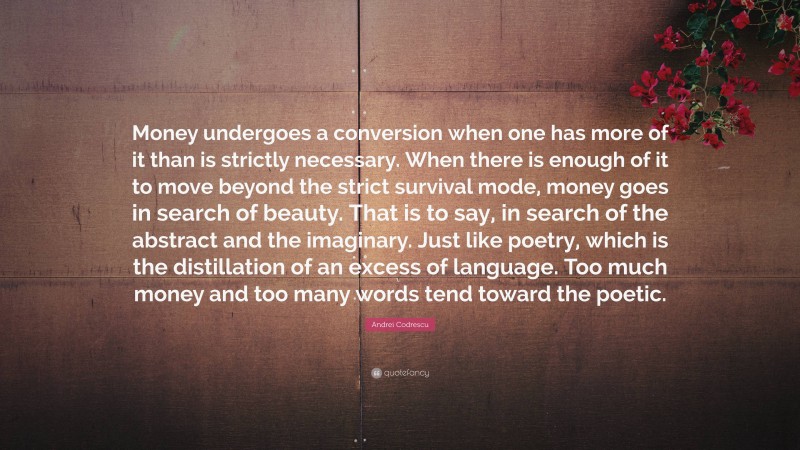 Andrei Codrescu Quote: “Money undergoes a conversion when one has more of it than is strictly necessary. When there is enough of it to move beyond the strict survival mode, money goes in search of beauty. That is to say, in search of the abstract and the imaginary. Just like poetry, which is the distillation of an excess of language. Too much money and too many words tend toward the poetic.”