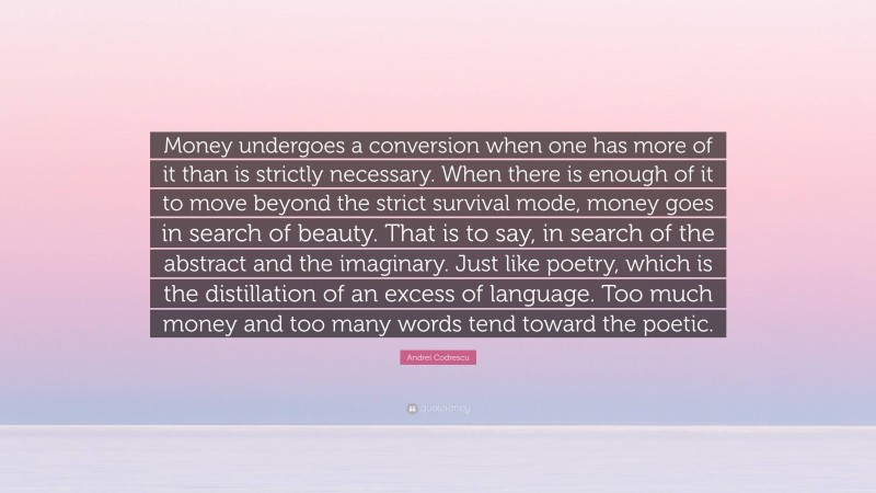 Andrei Codrescu Quote: “Money undergoes a conversion when one has more of it than is strictly necessary. When there is enough of it to move beyond the strict survival mode, money goes in search of beauty. That is to say, in search of the abstract and the imaginary. Just like poetry, which is the distillation of an excess of language. Too much money and too many words tend toward the poetic.”