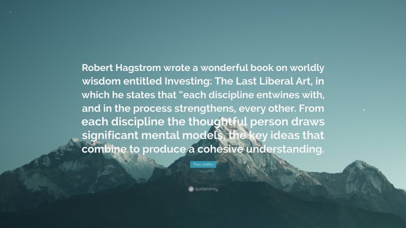 Tren Griffin Quote: “Robert Hagstrom wrote a wonderful book on worldly wisdom entitled Investing: The Last Liberal Art, in which he states that “each discipline entwines with, and in the process strengthens, every other. From each discipline the thoughtful person draws significant mental models, the key ideas that combine to produce a cohesive understanding.”