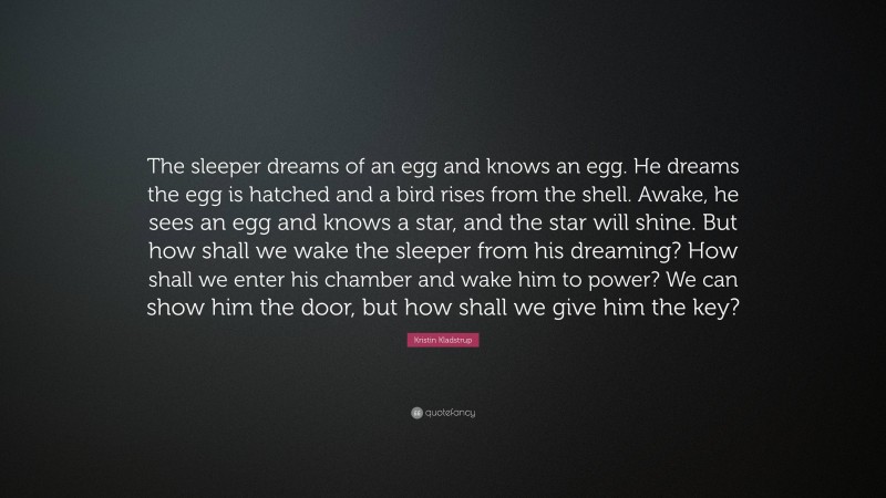 Kristin Kladstrup Quote: “The sleeper dreams of an egg and knows an egg. He dreams the egg is hatched and a bird rises from the shell. Awake, he sees an egg and knows a star, and the star will shine. But how shall we wake the sleeper from his dreaming? How shall we enter his chamber and wake him to power? We can show him the door, but how shall we give him the key?”