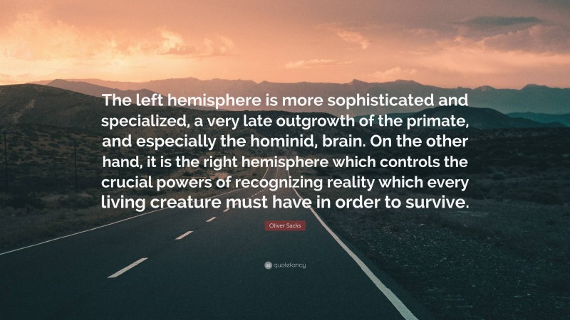 Oliver Sacks Quote: “The left hemisphere is more sophisticated and specialized, a very late outgrowth of the primate, and especially the hominid, brain. On the other hand, it is the right hemisphere which controls the crucial powers of recognizing reality which every living creature must have in order to survive.”