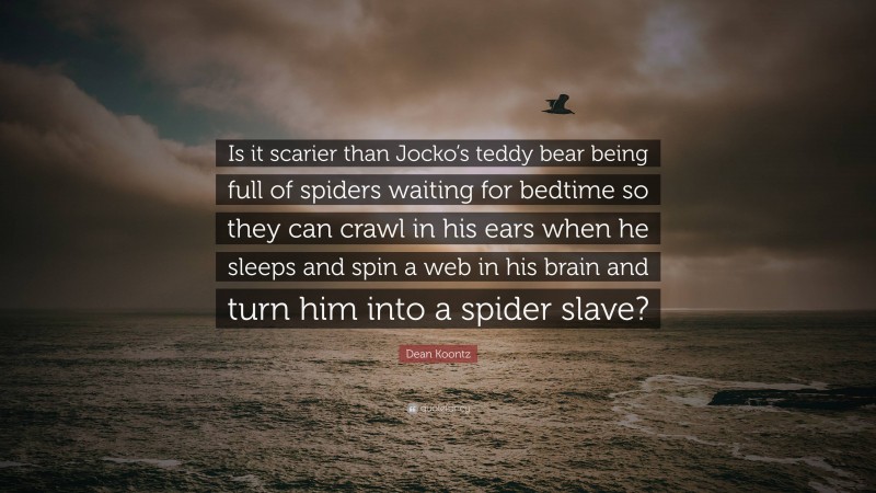 Dean Koontz Quote: “Is it scarier than Jocko’s teddy bear being full of spiders waiting for bedtime so they can crawl in his ears when he sleeps and spin a web in his brain and turn him into a spider slave?”