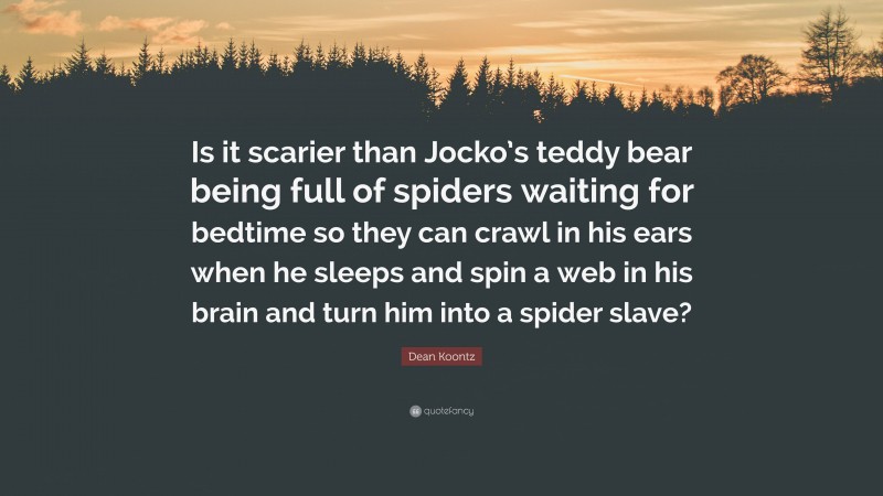 Dean Koontz Quote: “Is it scarier than Jocko’s teddy bear being full of spiders waiting for bedtime so they can crawl in his ears when he sleeps and spin a web in his brain and turn him into a spider slave?”