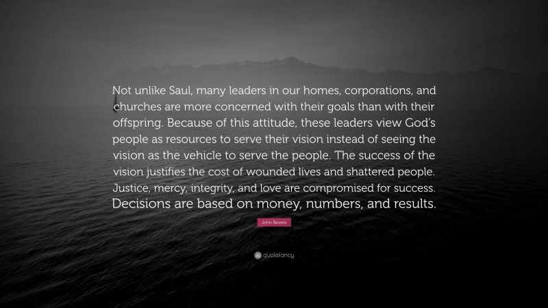 John Bevere Quote: “Not unlike Saul, many leaders in our homes, corporations, and churches are more concerned with their goals than with their offspring. Because of this attitude, these leaders view God’s people as resources to serve their vision instead of seeing the vision as the vehicle to serve the people. The success of the vision justifies the cost of wounded lives and shattered people. Justice, mercy, integrity, and love are compromised for success. Decisions are based on money, numbers, and results.”