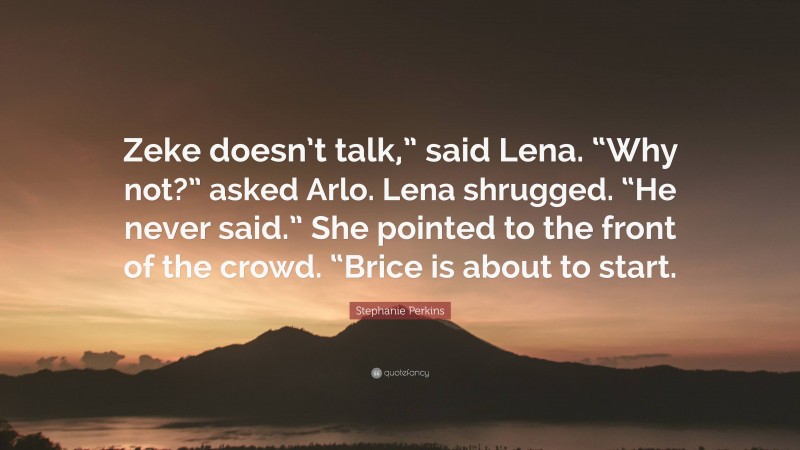 Stephanie Perkins Quote: “Zeke doesn’t talk,” said Lena. “Why not?” asked Arlo. Lena shrugged. “He never said.” She pointed to the front of the crowd. “Brice is about to start.”