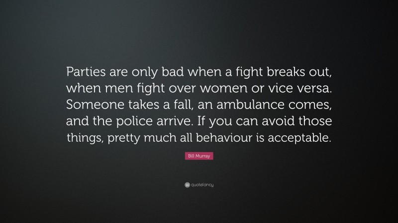 Bill Murray Quote: “Parties are only bad when a fight breaks out, when men fight over women or vice versa. Someone takes a fall, an ambulance comes, and the police arrive. If you can avoid those things, pretty much all behaviour is acceptable.”