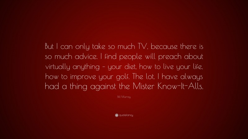 Bill Murray Quote: “But I can only take so much TV, because there is so much advice. I find people will preach about virtually anything – your diet, how to live your life, how to improve your golf. The lot. I have always had a thing against the Mister Know-It-Alls.”