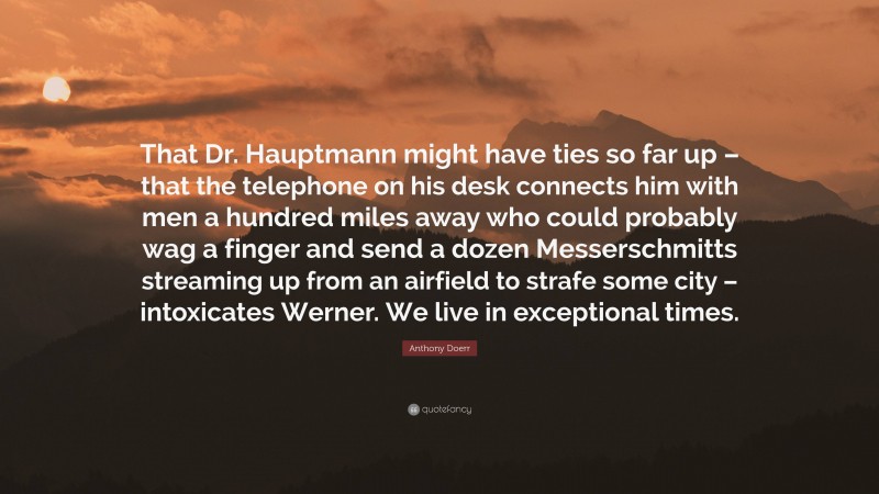 Anthony Doerr Quote: “That Dr. Hauptmann might have ties so far up – that the telephone on his desk connects him with men a hundred miles away who could probably wag a finger and send a dozen Messerschmitts streaming up from an airfield to strafe some city – intoxicates Werner. We live in exceptional times.”