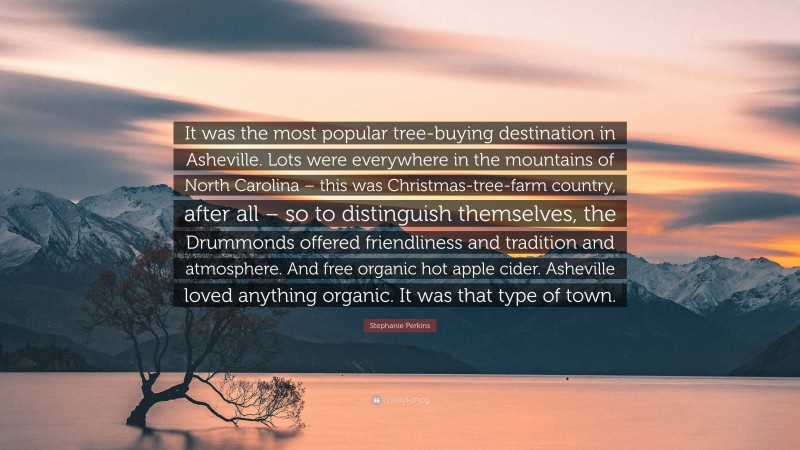 Stephanie Perkins Quote: “It was the most popular tree-buying destination in Asheville. Lots were everywhere in the mountains of North Carolina – this was Christmas-tree-farm country, after all – so to distinguish themselves, the Drummonds offered friendliness and tradition and atmosphere. And free organic hot apple cider. Asheville loved anything organic. It was that type of town.”