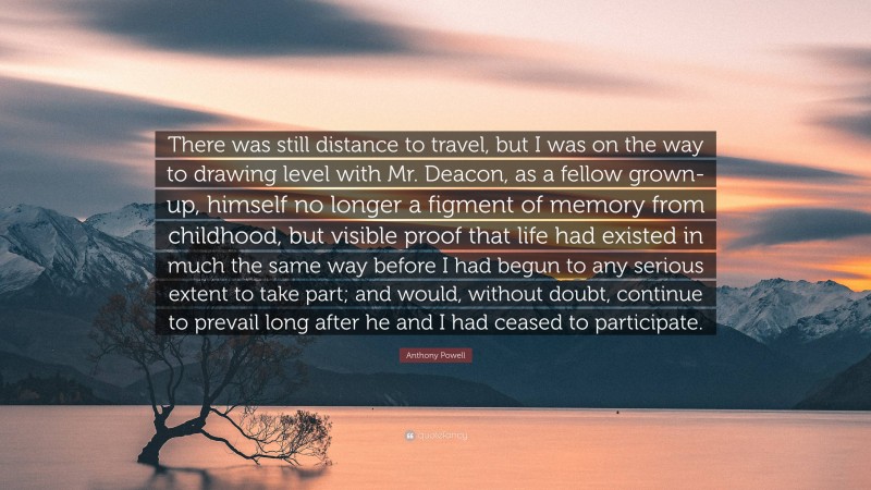 Anthony Powell Quote: “There was still distance to travel, but I was on the way to drawing level with Mr. Deacon, as a fellow grown-up, himself no longer a figment of memory from childhood, but visible proof that life had existed in much the same way before I had begun to any serious extent to take part; and would, without doubt, continue to prevail long after he and I had ceased to participate.”