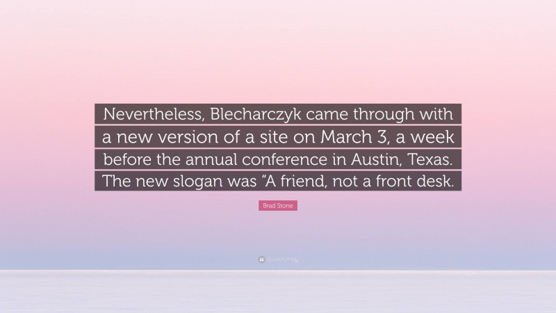 Brad Stone Quote: “Nevertheless, Blecharczyk came through with a new version of a site on March 3, a week before the annual conference in Austin, Texas. The new slogan was “A friend, not a front desk.”