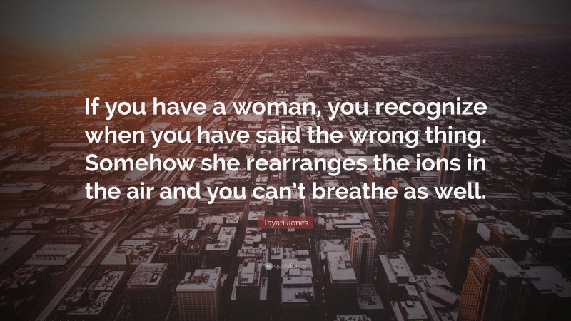 Tayari Jones Quote: “If you have a woman, you recognize when you have said the wrong thing. Somehow she rearranges the ions in the air and you can’t breathe as well.”