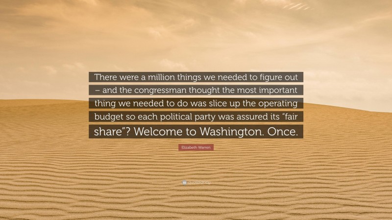 Elizabeth Warren Quote: “There were a million things we needed to figure out – and the congressman thought the most important thing we needed to do was slice up the operating budget so each political party was assured its “fair share”? Welcome to Washington. Once.”