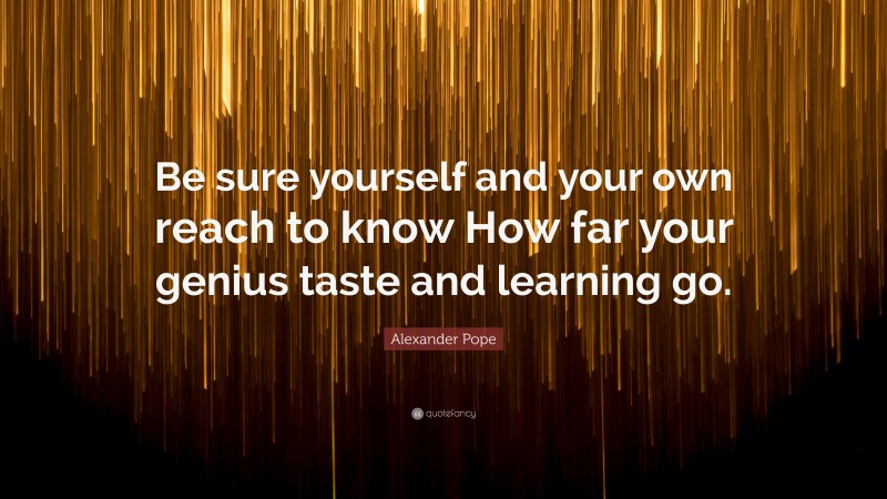 Alexander Pope Quote: “Be sure yourself and your own reach to know How far your genius taste and learning go.”