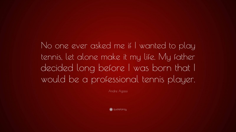 Andre Agassi Quote: “No one ever asked me if I wanted to play tennis, let alone make it my life. My father decided long before I was born that I would be a professional tennis player.”