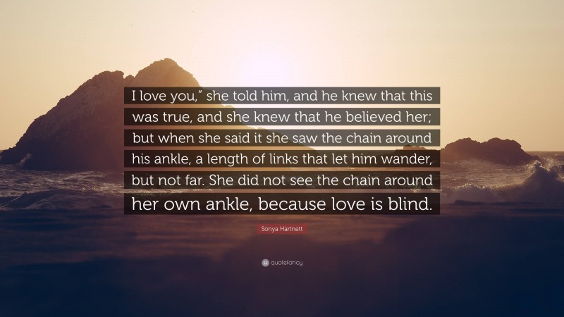 Sonya Hartnett Quote: “I love you,” she told him, and he knew that this was true, and she knew that he believed her; but when she said it she saw the chain around his ankle, a length of links that let him wander, but not far. She did not see the chain around her own ankle, because love is blind.”