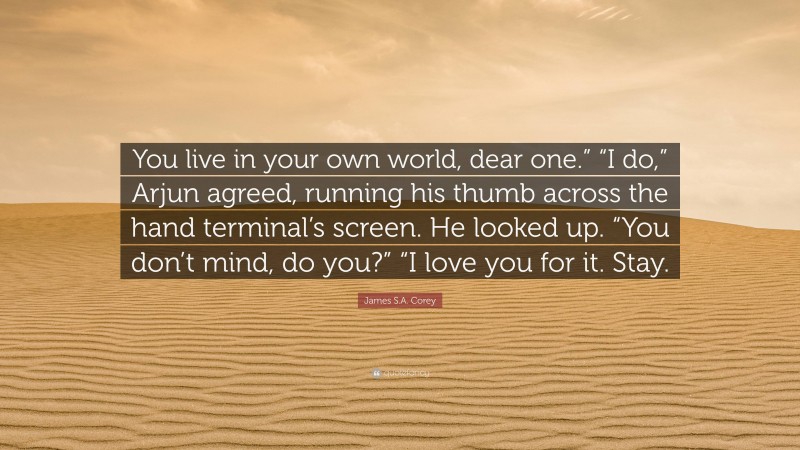 James S.A. Corey Quote: “You live in your own world, dear one.” “I do,” Arjun agreed, running his thumb across the hand terminal’s screen. He looked up. “You don’t mind, do you?” “I love you for it. Stay.”