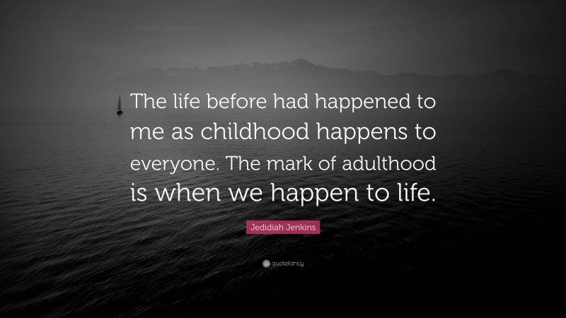 Jedidiah Jenkins Quote: “The life before had happened to me as childhood happens to everyone. The mark of adulthood is when we happen to life.”