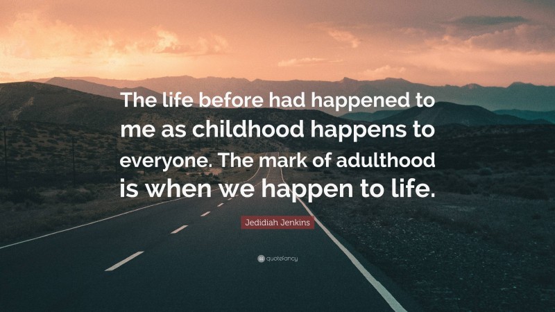 Jedidiah Jenkins Quote: “The life before had happened to me as childhood happens to everyone. The mark of adulthood is when we happen to life.”