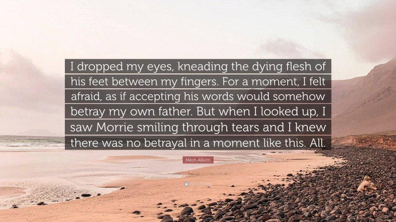 Mitch Albom Quote: “I dropped my eyes, kneading the dying flesh of his feet between my fingers. For a moment, I felt afraid, as if accepting his words would somehow betray my own father. But when I looked up, I saw Morrie smiling through tears and I knew there was no betrayal in a moment like this. All.”