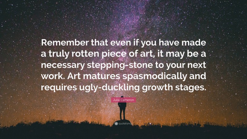 Julia Cameron Quote: “Remember that even if you have made a truly rotten piece of art, it may be a necessary stepping-stone to your next work. Art matures spasmodically and requires ugly-duckling growth stages.”