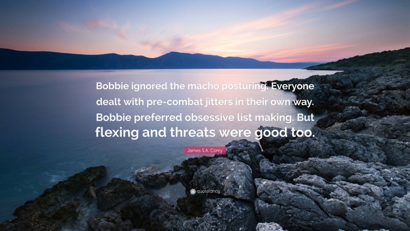 James S.A. Corey Quote: “Bobbie ignored the macho posturing. Everyone dealt with pre-combat jitters in their own way. Bobbie preferred obsessive list making. But flexing and threats were good too.”