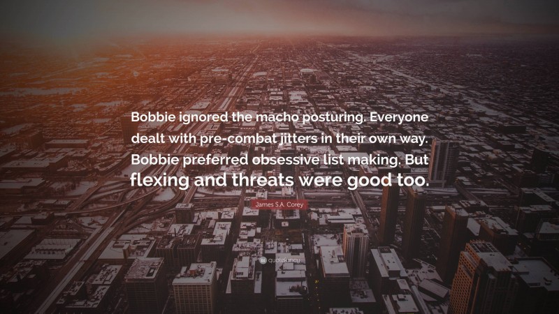 James S.A. Corey Quote: “Bobbie ignored the macho posturing. Everyone dealt with pre-combat jitters in their own way. Bobbie preferred obsessive list making. But flexing and threats were good too.”