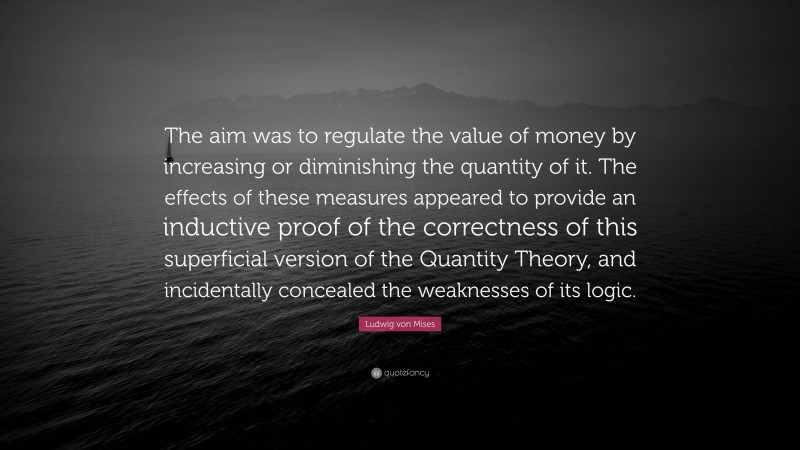 Ludwig von Mises Quote: “The aim was to regulate the value of money by increasing or diminishing the quantity of it. The effects of these measures appeared to provide an inductive proof of the correctness of this superficial version of the Quantity Theory, and incidentally concealed the weaknesses of its logic.”