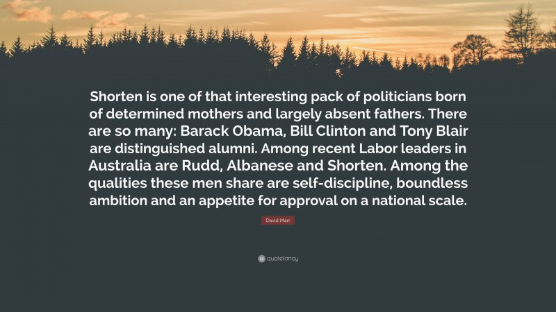 David Marr Quote: “Shorten is one of that interesting pack of politicians born of determined mothers and largely absent fathers. There are so many: Barack Obama, Bill Clinton and Tony Blair are distinguished alumni. Among recent Labor leaders in Australia are Rudd, Albanese and Shorten. Among the qualities these men share are self-discipline, boundless ambition and an appetite for approval on a national scale.”