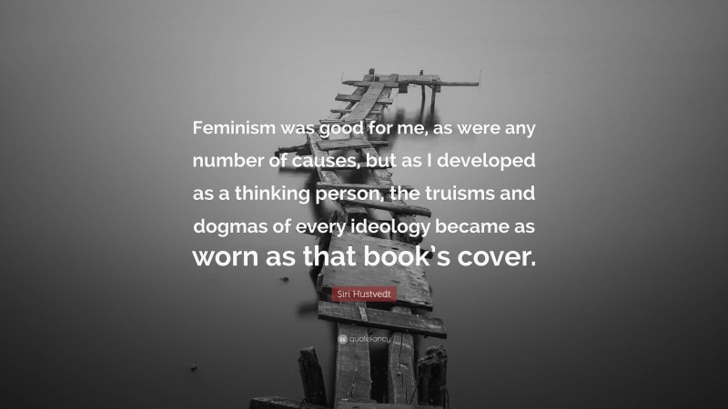 Siri Hustvedt Quote: “Feminism was good for me, as were any number of causes, but as I developed as a thinking person, the truisms and dogmas of every ideology became as worn as that book’s cover.”