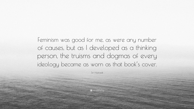 Siri Hustvedt Quote: “Feminism was good for me, as were any number of causes, but as I developed as a thinking person, the truisms and dogmas of every ideology became as worn as that book’s cover.”