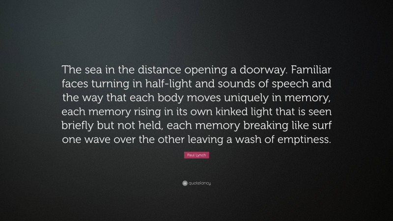 Paul Lynch Quote: “The sea in the distance opening a doorway. Familiar faces turning in half-light and sounds of speech and the way that each body moves uniquely in memory, each memory rising in its own kinked light that is seen briefly but not held, each memory breaking like surf one wave over the other leaving a wash of emptiness.”