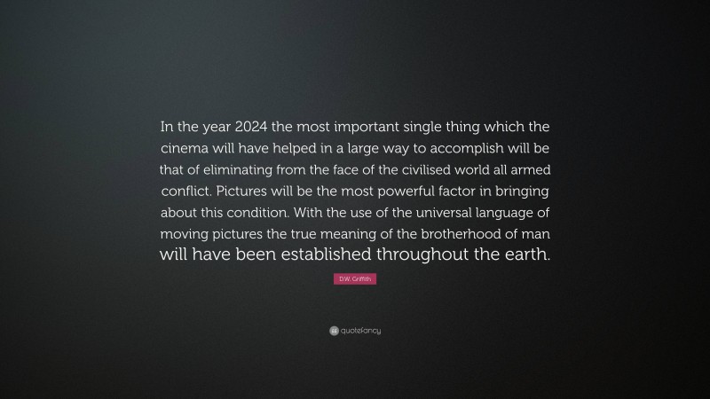 D.W. Griffith Quote: “In the year 2024 the most important single thing which the cinema will have helped in a large way to accomplish will be that of eliminating from the face of the civilised world all armed conflict. Pictures will be the most powerful factor in bringing about this condition. With the use of the universal language of moving pictures the true meaning of the brotherhood of man will have been established throughout the earth.”