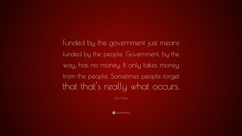 Elon Musk Quote: “Funded by the government just means funded by the people. Government, by the way, has no money. It only takes money from the people. Sometimes people forget that that’s really what occurs.”