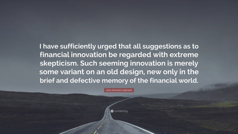 John Kenneth Galbraith Quote: “I have sufficiently urged that all suggestions as to financial innovation be regarded with extreme skepticism. Such seeming innovation is merely some variant on an old design, new only in the brief and defective memory of the financial world.”