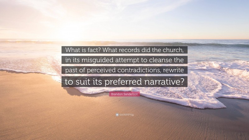 Brandon Sanderson Quote: “What is fact? What records did the church, in its misguided attempt to cleanse the past of perceived contradictions, rewrite to suit its preferred narrative?”