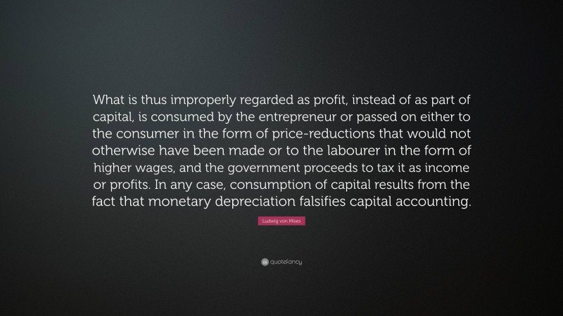 Ludwig von Mises Quote: “What is thus improperly regarded as profit, instead of as part of capital, is consumed by the entrepreneur or passed on either to the consumer in the form of price-reductions that would not otherwise have been made or to the labourer in the form of higher wages, and the government proceeds to tax it as income or profits. In any case, consumption of capital results from the fact that monetary depreciation falsifies capital accounting.”