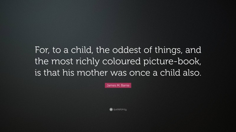 James M. Barrie Quote: “For, to a child, the oddest of things, and the most richly coloured picture-book, is that his mother was once a child also.”
