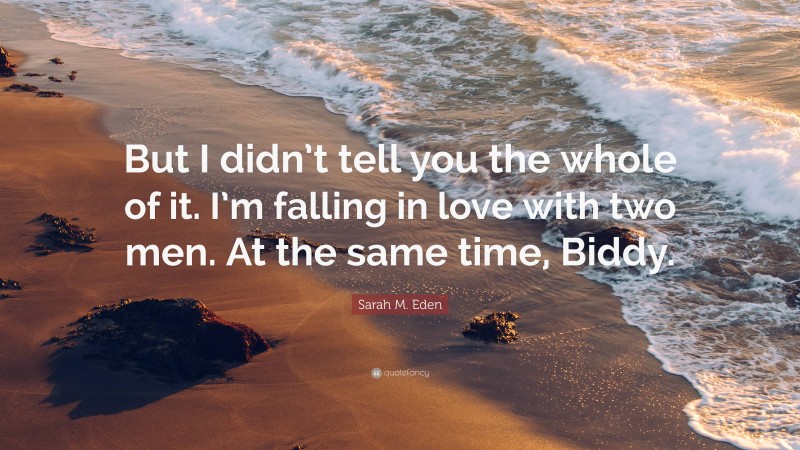 Sarah M. Eden Quote: “But I didn’t tell you the whole of it. I’m falling in love with two men. At the same time, Biddy.”