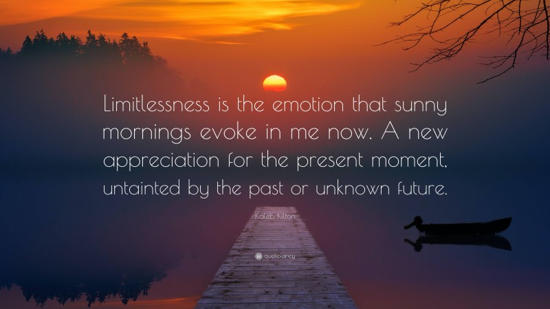 Kaleb Kilton Quote: “Limitlessness is the emotion that sunny mornings evoke in me now. A new appreciation for the present moment, untainted by the past or unknown future.”