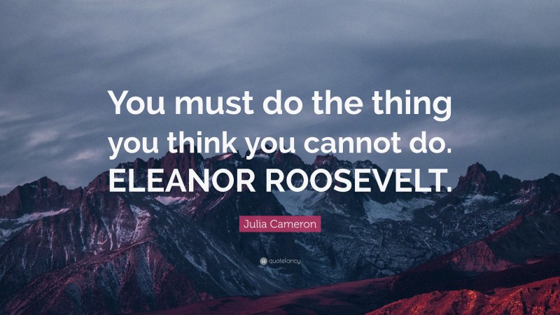 Julia Cameron Quote: “You must do the thing you think you cannot do. ELEANOR ROOSEVELT.”