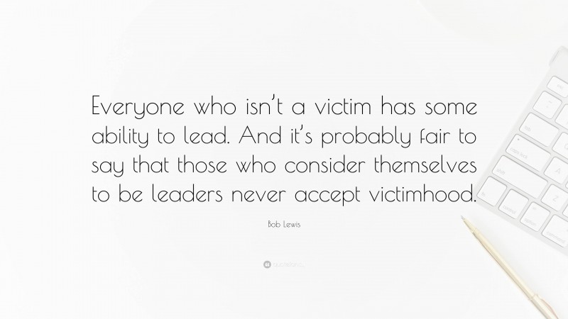 Bob Lewis Quote: “Everyone who isn’t a victim has some ability to lead. And it’s probably fair to say that those who consider themselves to be leaders never accept victimhood.”