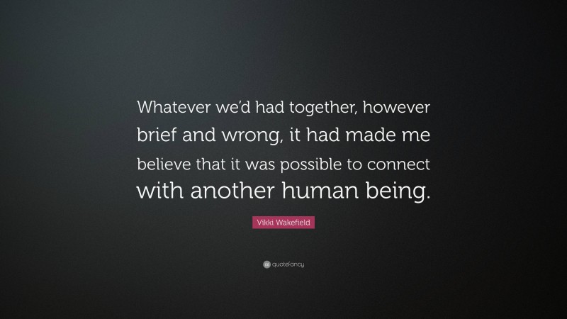 Vikki Wakefield Quote: “Whatever we’d had together, however brief and wrong, it had made me believe that it was possible to connect with another human being.”