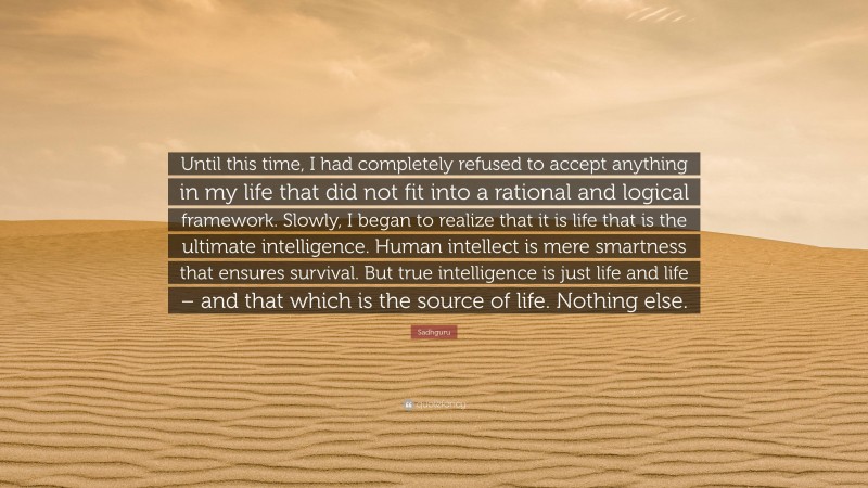 Sadhguru Quote: “Until this time, I had completely refused to accept anything in my life that did not fit into a rational and logical framework. Slowly, I began to realize that it is life that is the ultimate intelligence. Human intellect is mere smartness that ensures survival. But true intelligence is just life and life – and that which is the source of life. Nothing else.”